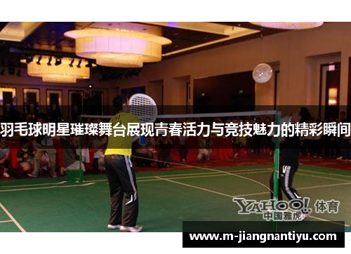 羽毛球明星璀璨舞台展现青春活力与竞技魅力的精彩瞬间